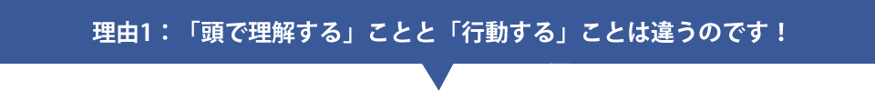 理由1：「頭で理解する」ことと「行動する」ことは違うのです！